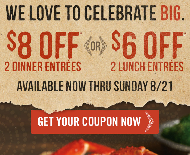 We love to celebrate BIG. Enjoy $8 OFF* 2 dinner entrées -or- $6 OFF* 2 lunch entrées now thru Sunday, August 21st.