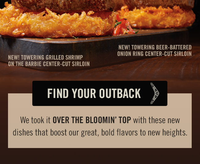 We took it OVER THE BLOOMIN' TOP with these new dishes that boost our great, bold flavors to new heights. Try our NEW Towering Grilled Shrimp on the Barbie Center-Cut Sirloin or the Towering Beer-Battered Onion Ring Center-Cut Sirloin.