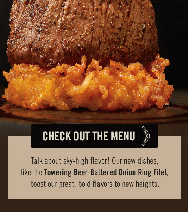 Talk about sky-high flavor! Our new dishes, like the Towering Beer-Battered Onion Ring Filet, boost our great, bold flavors to new heights.