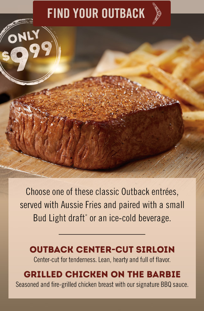 Choose one of these classic Outback entrées, served with Aussie Fries and paired with a small Bud Light draft* or an ice-cold beverage. OUTBACK CENTER-CUT SIRLOIN: Center-cut for tenderness. Lean, hearty and full of flavor. GRILLED CHICKEN ON THE BARBIE: Seasoned and fire-grilled chicken breast with our signature BBQ sauce. Find your Outback at Outback.com/Locations.