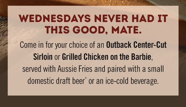 Come in for your choice of an Outback Center-Cut Sirloin or Grilled Chicken on the Barbie, served with Aussie Fries and paired with a small domestic draft beer* or an ice-cold beverage. Find your Outback at Outback.com/Locations.