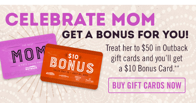 Celebrate Mom and get a bonus for you! Treat her to $50 in Outback gift cards and you'll get a $10 Bonus Card.** Order now at Outback.com/Gift-Cards.