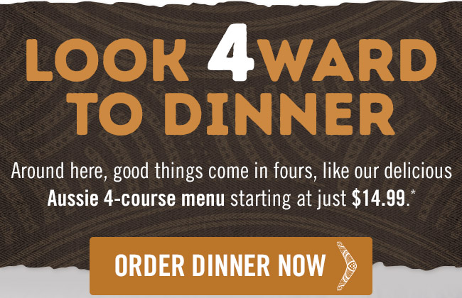 Look 4ward to dinner. Around here, good things come in fours, like our delicious Aussie 4-course menu starting at just $14.99.* Order now at Outback.com/Order.