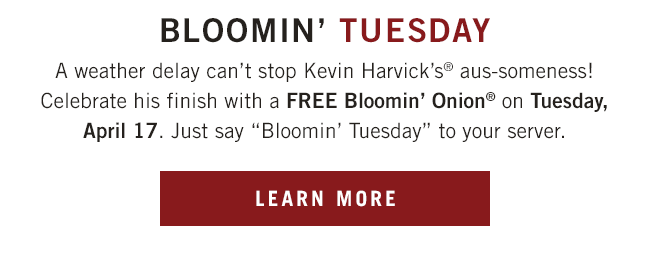 A weather delay can't stop Kevin Harvick's® aus-someness! Celebrate his finish with a FREE Bloomin' Onion® on Tuesday, April 17. Just say Bloomin' Tuesday to your server.