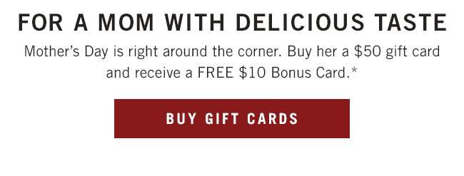 Mother's Day is right around the corner. Buy her a $50 gift card and receive a FREE $10 Bonus Card.*