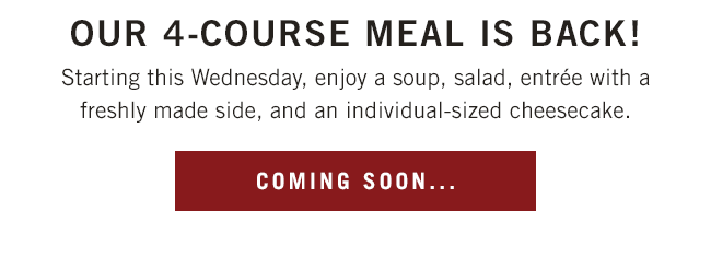 Our 4-course meal is back! Starting this Wednesday, enjoy a soup, salad, entrée with a freshly made side, and an individual-sized cheesecake.