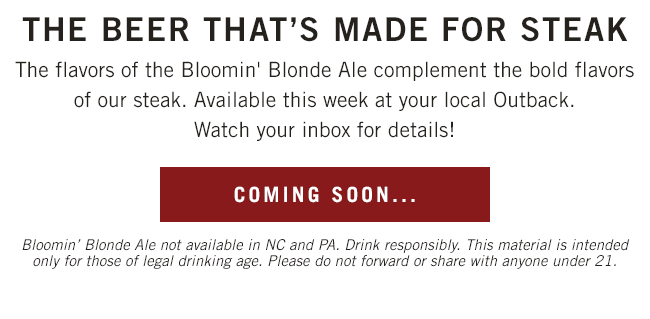 The beer that's made for steak. The flavors of the Bloomin' Blonde Ale complement the bold flavors of our steak. Available this week at your local Outback. Watch your inbox for details! Bloomin' Blonde Ale not available in NC and PA. Drink responsibly. This material is intended only for those of legal drinking age. Please do not forward or share with anyone under 21.