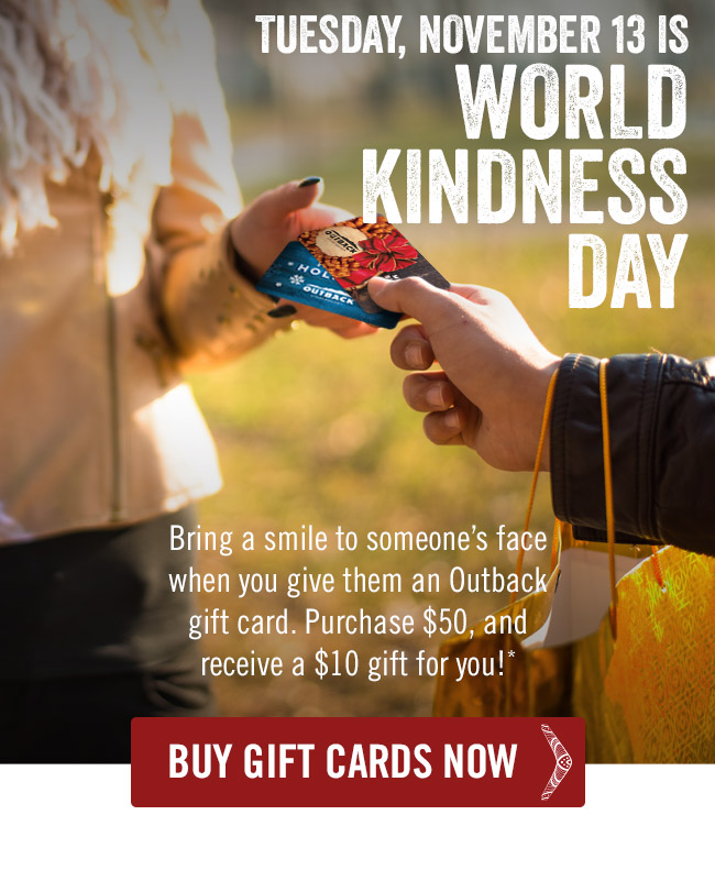 Tuesday, November 13 is World Kindness Day. Bring a smile to someone's face when you give them an Outback gift card. Purchase $50, and receive a $10 gift for you!*