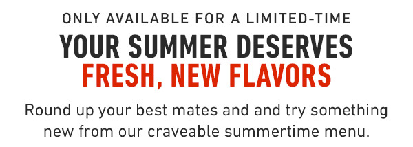 Only available for a Limited-Time Your summer Deserves Fresh, New Flavors Round up your best mates and and try something new from our craveable summertime menu.