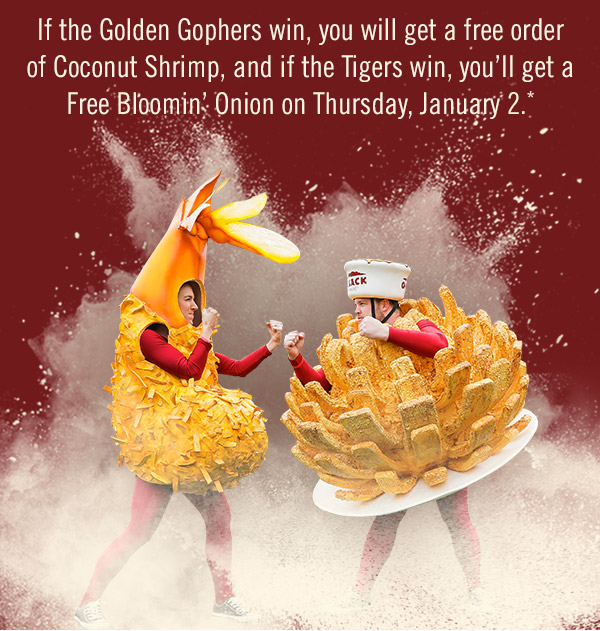 Everyone wins on January 2! If the Golden Gophers win, you will get a free order of Coconut Shrimp, and if the Tigers win, you'll get a Free Bloomin' Onion on Thursday, January 2.*