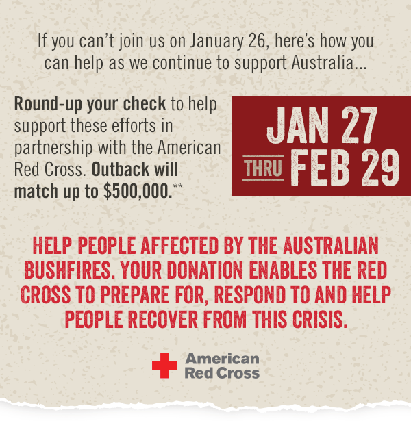 If you can't join us on January 26, here's how you can help as we continue to support Australia... JANUARY 27 thru FEBRUARY 29: Round-up your check to help us support these efforts in partnership with the American Red Cross. Outback will match up to $500,000.** Help people affected by the Australian Bushfires. Your donation enables the Red Cross to prepare for, respond to and help people recover from this crisis.