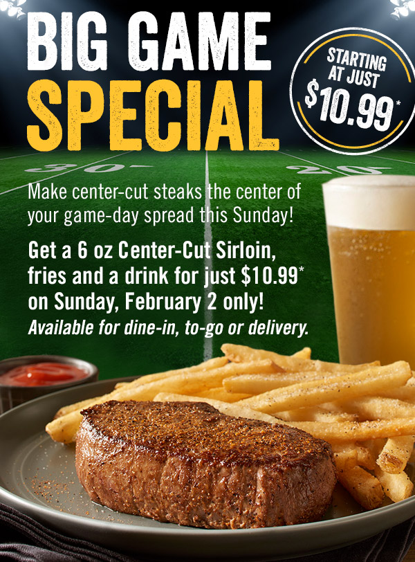 Big Game Special starting at just $10.99.* Make center-cut steaks the center of your game-day spread this Sunday! Get a 6 oz Center-Cut Sirloin, fries and a drink for just $10.99* on Sunday, February 2 only! Available for dine-in, to-go or delivery.