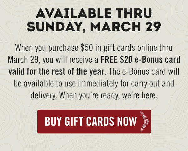 Available thru Sunday, March 29. When you purchase $50 in gift cards online thru March 29, you will receive a FREE $20 e-Bonus card valid for the rest of the year. The e-Bonus card will be available to use immediately for carry out and delivery. When you're ready, we're here.
