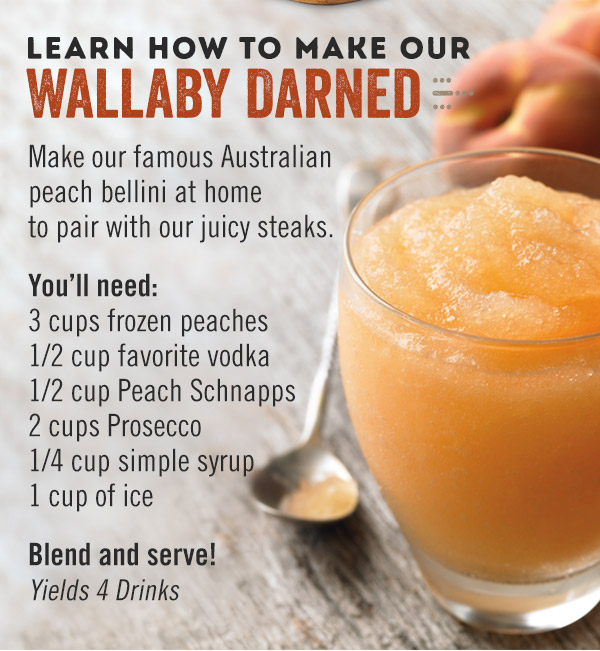 Learn how to make our Wallaby Darned! Make our famous Australian peach bellini at home to pair with our juicy steaks. You'll need: 3 cups frozen peaches, 1/2 cup favorite vodka, 1/2 cup Peach Schnapps, 2 cups Prosecco, 1/4 cup simple syrup and 1 cup of ice. Blend and serve! Yields 4 drinks.