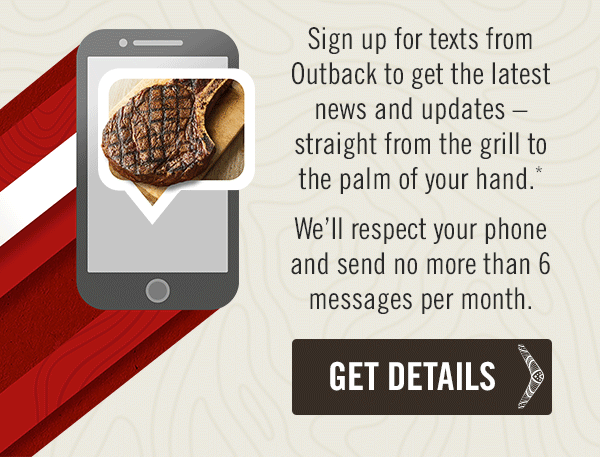 Sign up for texts from Outback to get the latest news and updates – straight from the grill to the palm of your hand.* We'll respect your phone and send no more than 6 messages per month. Get the details at Outback.com/SMS.