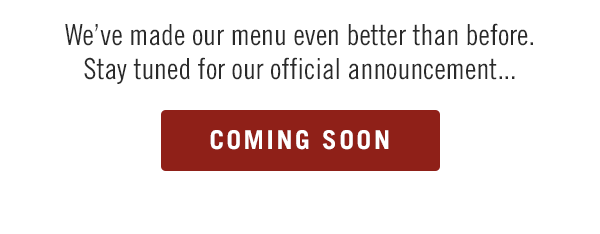 We've made our menu even better than before. Stay tuned for our official announcement...