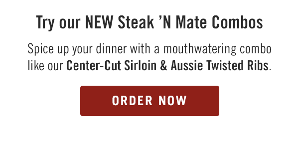 Try our NEW Steak 'N Mate Combos. Spice up your dinner with a mouthwatering combo like our Center-Cut Sirloin & Aussie Twisted Ribs. Order now at togo.outbackonlineordering.com.