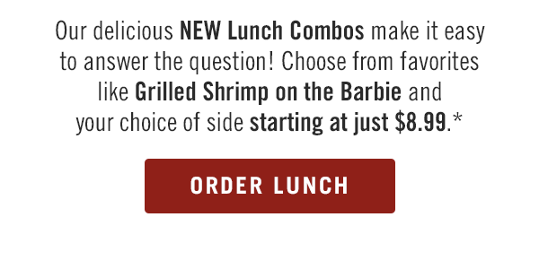 Our delicious NEW Lunch Combos make it easy to answer the question! Choose from favorites like Grilled Shrimp on the Barbie and your choice of side starting at just $8.99.* Order now at togo.outbackonlineordering.com.