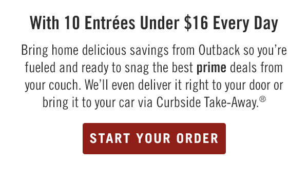 10 Entrées Under $16 Every Day. Bring home delicious savings from Outback so you're fueled and ready to snag the best prime deals from your couch. We'll even deliver it right to your door or bring it to your car via Curbside Take-Away.® Order now at togo.outbackonlineordering.com.