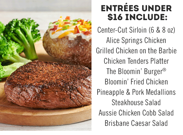 Entrées under $16 include: Center-Cut Sirloin (6 & 8 oz), Alice Springs Chicken, Grilled Chicken on the Barbie, Chicken Tenders Platter, The Bloomin' Burger, Bloomin' Fried Chicken, Pineapple & Pork Medallions, Steakhouse Salad, Aussie Chicken Cobb Salad and Brisbane Caesar Salad.