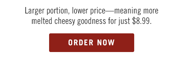 Larger portion, lower price—meaning more melted cheesy goodness for just $8.99.