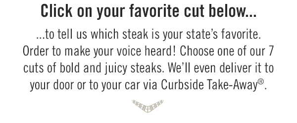 Click on your favorite cut below to tell us which steak is your state's favorite. Order to make your voice heard! Choose one of our 7 cuts of bold and juicy steaks. We'll even deliver it to your door or to your car via Curbside Take-Away®. Start your order at togo.outbackonlineordering.com.