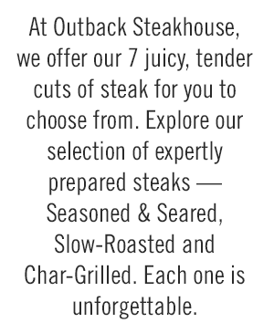 At Outback Steakhouse, we offer our 7 juicy, tender cuts of steak for you to choose from. Explore our selection of expertly prepared steaks — Seasoned & Seared, Slow-Roasted and Char-Grilled. Each one is unforgettable.