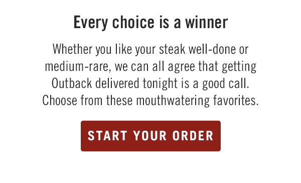 Every choice is a winner. Whether you like your steak well-done or medium-rare, we can all agree that getting Outback delivered tonight is a good call. Choose from these mouthwatering favorites. Start your order at togo.outbackonlineordering.com.
