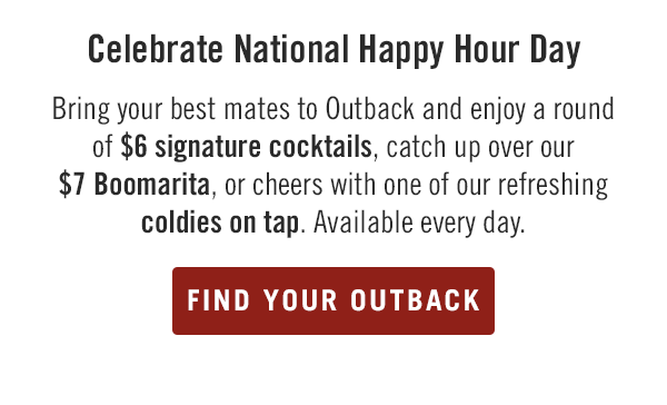 Celebrate National Happy Hour Day! Bring your best mates to Outback and enjoy a round of $6 signature cocktails, catch up over our $7 Boomarita, or cheers with one of our refreshing coldies on tap. Available every day. Find your Outback at Outback.com/Locations.