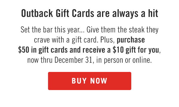 Outback Gift Cards are always a hit. Set the bar this year... Give them the steak they crave with a gift card. Plus, purchase $50 in gift cards and receive a $10 gift for you, now thru December 31, in person or online. Buy now at Outback.com/Gift-Cards.