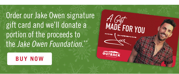 Order our Jake Owen signature gift card and we'll donate a portion of the proceeds to the Jake Owen Foundation.** Buy now at Outback.com/Gift-Cards.