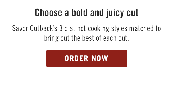Choose a bold and juicy cut. Savor Outback's 3 distinct cooking styles matched to bring out the best of each cut. Order now at togo.outbackonlineordering.com.