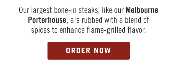 Our largest bone-in steaks, like our Melbourne Porterhouse, are rubbed with a blend of spices to enhance flame-grilled flavor. Order now at togo.outbackonlineordering.com.