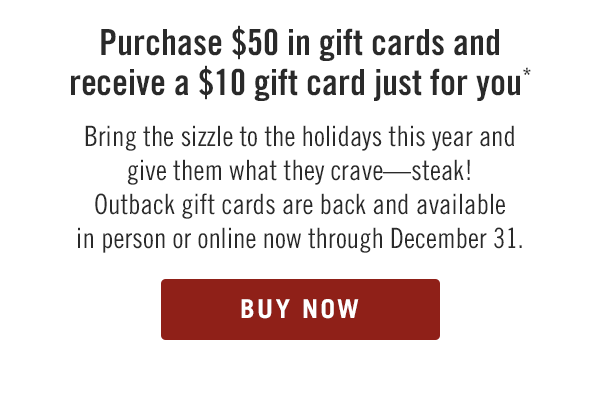 Purchase $50 in gift cards and receive a $10 gift card just for you.* Bring the sizzle to the holidays this year and give them what they crave—steak! Outback gift cards are back and available in person or online now through December 31. Buy now at Outback.com/Gift-Cards.