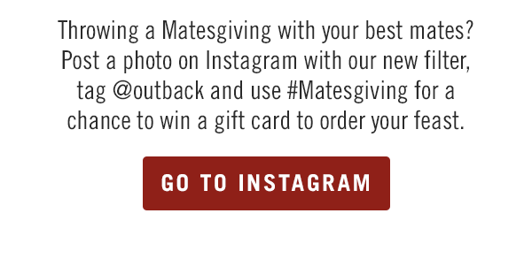 Throwing a Matesgiving with your best mates? Post a photo on Instagram with our new filter, tag @outback and use #Matesgiving for a chance to win a gift card to order your feast. Go to Instagram.com/Outback.