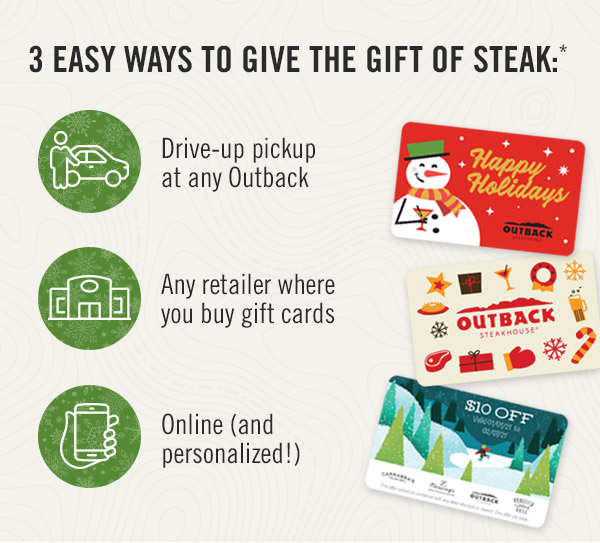 3 easy ways to give the gift of steak*: 1. Drive-up pickup at any Outback; 2. Any retailer where you buy gift cards; 3. Online (and personalized!)