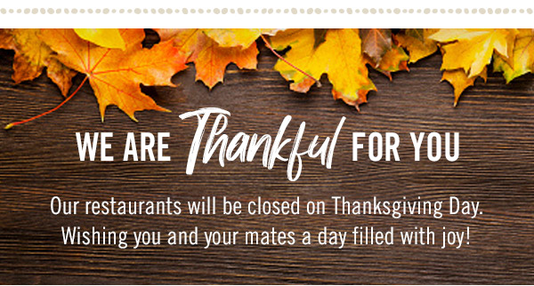 We are thankful for you. Our restaurants will be closed on Thanksgiving Day. Wishing you and your mates a day filled with joy!