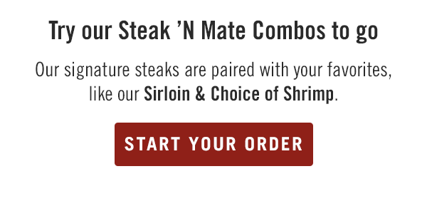 Try our Steak 'N Mate Combos to go. Our signature steaks are paired with your favorites, like our Sirloin & Choice of Shrimp. Start your order at togo.outbackonlineordering.com.