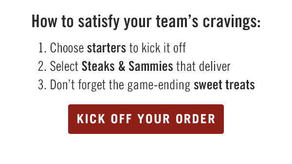 How to satisfy your team's cravings: 1. Choose starters to kick it off. 2. Select Steaks & Sammies that deliver. 3. Don't forget the game-ending sweet treats. Kick off your order at togo.outbackonlineordering.com.