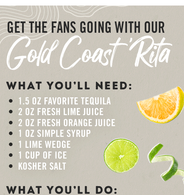Get the fans going with our Gold Coast 'Rita! What you need: 1.5 oz Favorite Tequila; 2 oz Fresh Lime Juice; 2 oz Fresh Orange Juice; 1 Lime Wedge; 1 cup of Ice; and Kosher salt