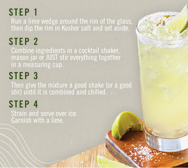 What you'll do: STEP 1: Run a lime wedge around the rim of the glass, then dip the rim in Kosher salt and set aside. STEP 2: Combine ingredients in a cocktail shaker, mason jar or just stir everything together in a measuring cup. STEP 3: Then give the mixture a good shake (or a good stir) until it is combined and chilled. STEP 4: Strain and serve over ice. Garnish with a lime.
