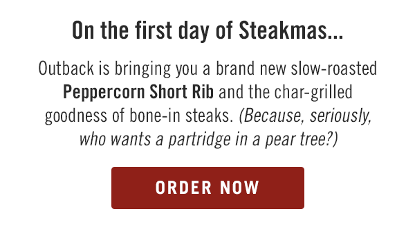 On the first day of Steakmas... Outback is bringing you a brand new slow-roasted Peppercorn Short Rib and the char-grilled goodness of bone-in steaks. Because, seriously, who wants a partridge in a pear tree? Order now at togo.outbackonlineordering.com.