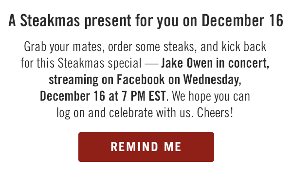 A Steakmas present for you on December 16. Grab your mates, order some steaks, and kick back for a VIP Steakmas special — Jake Owen in concert, streaming on Facebook on Wednesday, December 16 at 7 PM EST. We hope you can log on and celebrate with us. Cheers! Get the details at Outback.com/Jake.