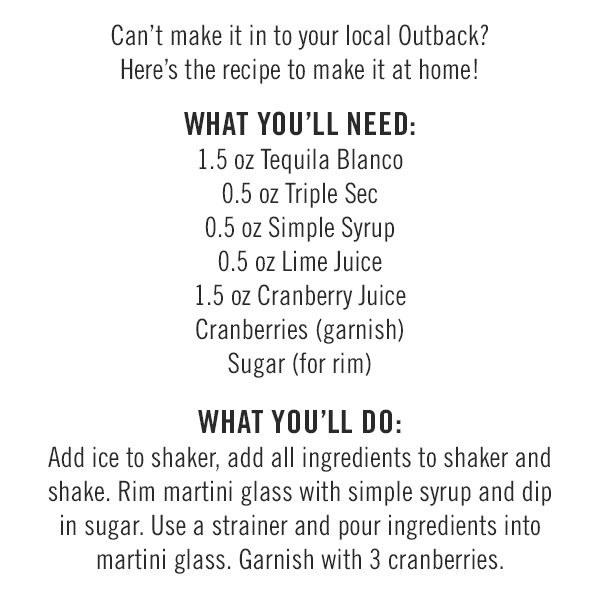 Can't make it in to your local Outback? Here's the recipe to make it at home! What you'll need: 1.5 oz Tequila Blanco; 0.5 oz Triple Sec; 0.5 oz Simple Syrup; 0.5 oz Lime Juice; 1.5 oz Cranberry Juice; Cranberries (garnish); and Sugar (for rim). What you'll do: Add ice to shaker, add all ingredients to shaker and shake. Rim martini glass with simple syrup and dip in sugar. Use a strainer and pour ingredients into martini glass. Garnish with 3 cranberries.