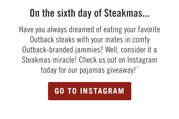 On the sixth day of Steakmas... Have you always dreamed of eating your favorite Outback steaks with your mates in comfy Outback-branded jammies? Well, consider it a Steakmas miracle! Check us out on Instagram @Outback today for our pajamas giveaway!*