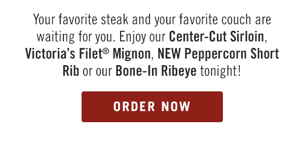 Your favorite steak and your favorite couch are waiting for you. Enjoy our Center-Cut Sirloin, Victoria's Filet® Mignon, NEW Peppercorn Short Rib or our Bone-In Ribeye tonight! Order now at togo.outbackonlineordering.com.