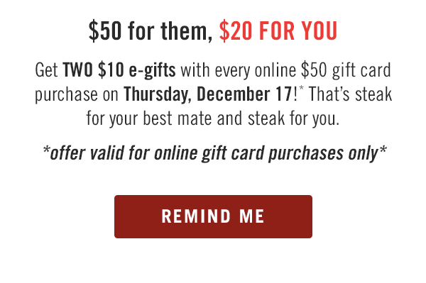 $50 for them, $20 FOR YOU. Get TWO $10 e-gifts with every online $50 gift card purchase on Thursday, December 17!* That's steak for your best mate and steak for you. *offer valid for online gift card purchases only* Buy tomorrow at Outback.com/Gift-Cards.