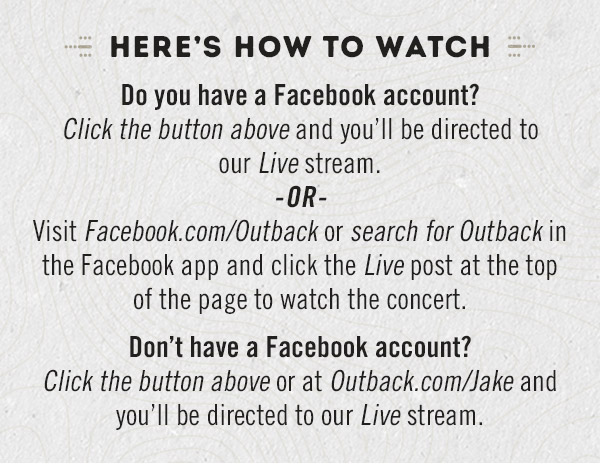 Here's how to watch: Do you have a Facebook account? Click the button above and you'll be directed to our Live stream. -OR- Visit Facebook.com/Outback or search for Outback in the Facebook app and click the Live post at the top of the page to watch the concert. Don't have a Facebook account? Click the button above or at Outback.com/Jake and you'll be directed to our Live stream.