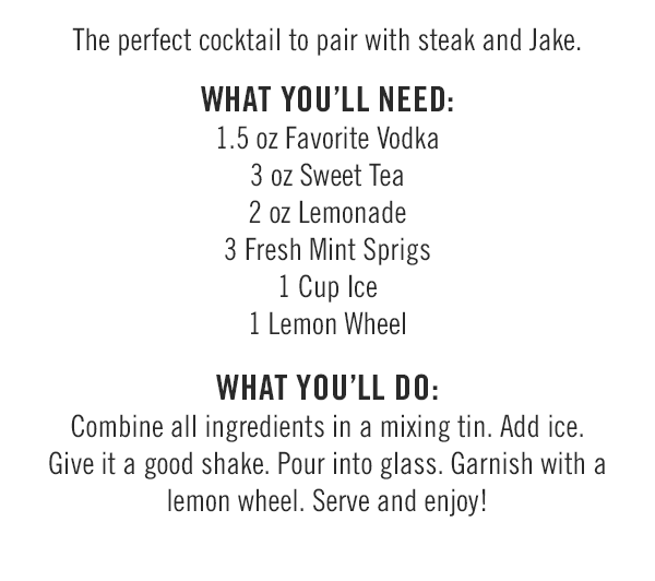 The perfect cocktail to pair with steak and Jake. What you'll need: 1.5 oz Favorite Vodka; 3 oz Sweet Tea; 2 oz Lemonade; 3 Fresh Mint Sprigs; 1 Cup Ice; and 1 Lemon Wheel. What you'll do: Combine all ingredients in a mixing tin. Add ice. Give it a good shake. Pour into glass. Garnish with a lemon wheel. Serve and enjoy!