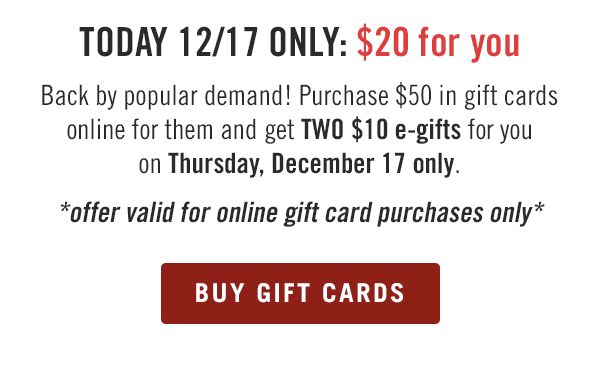 TODAY 12/17 ONLY: $20 for you. Back by popular demand! Purchase $50 in gift cards online for them and get TWO $10 e-gifts for you on Thursday, December 17 only. *offer valid for online gift card purchases only* Buy now at Outback.com/Gift-Cards.